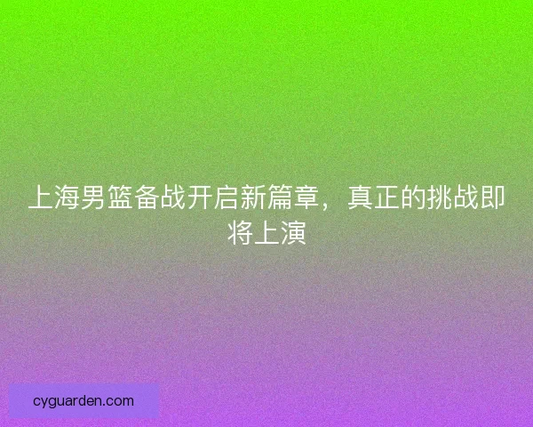 上海男篮备战开启新篇章，真正的挑战即将上演