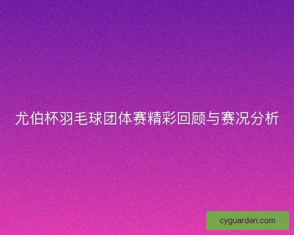 尤伯杯羽毛球团体赛精彩回顾与赛况分析