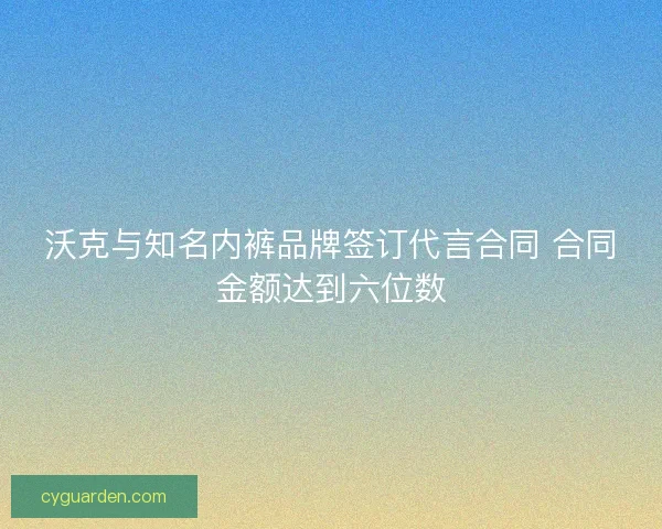 沃克与知名内裤品牌签订代言合同 合同金额达到六位数