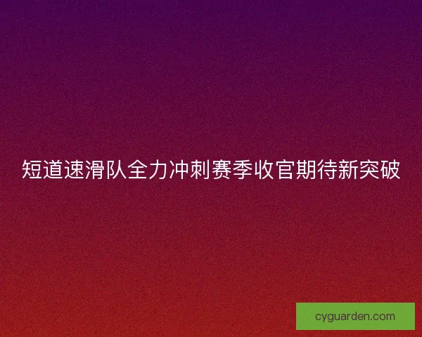 短道速滑队全力冲刺赛季收官期待新突破