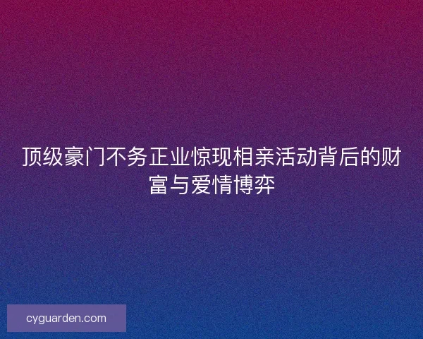 顶级豪门不务正业惊现相亲活动背后的财富与爱情博弈
