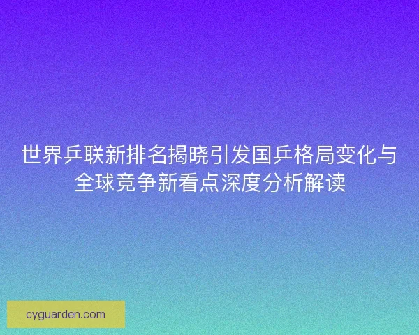世界乒联新排名揭晓引发国乒格局变化与全球竞争新看点深度分析解读