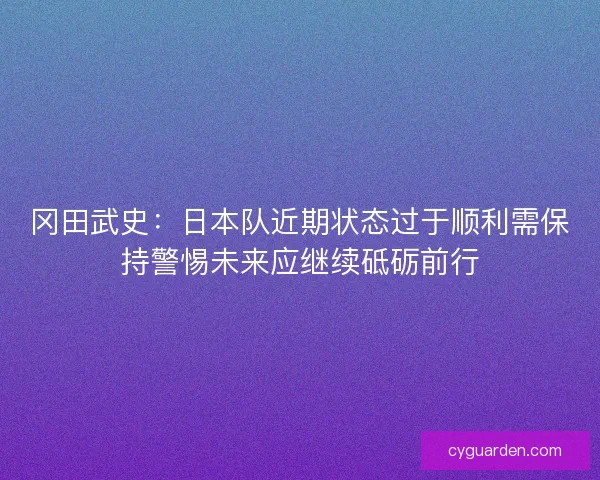 冈田武史：日本队近期状态过于顺利需保持警惕未来应继续砥砺前行