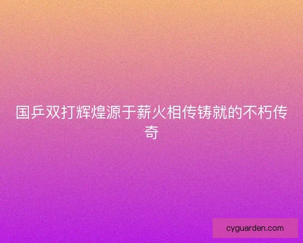国乒双打辉煌源于薪火相传铸就的不朽传奇