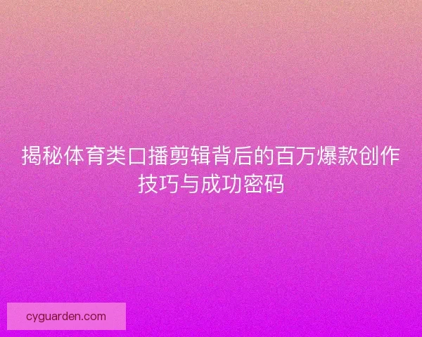 揭秘体育类口播剪辑背后的百万爆款创作技巧与成功密码