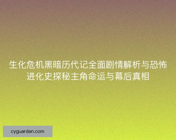 生化危机黑暗历代记全面剧情解析与恐怖进化史探秘主角命运与幕后真相