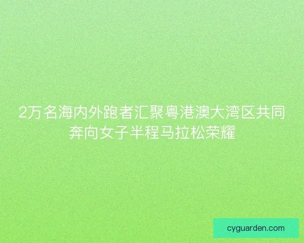 2万名海内外跑者汇聚粤港澳大湾区共同奔向女子半程马拉松荣耀