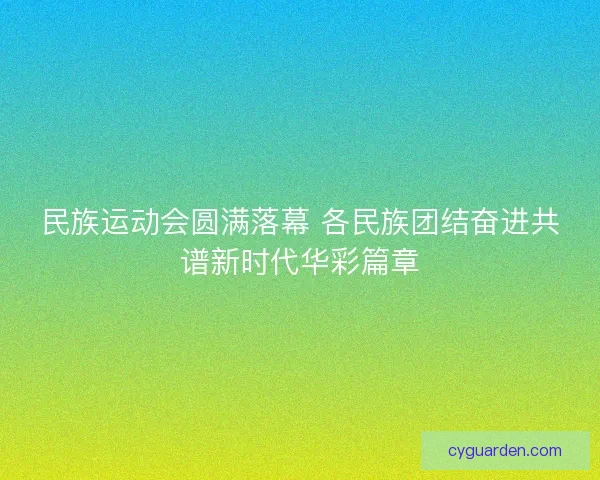 民族运动会圆满落幕 各民族团结奋进共谱新时代华彩篇章 民族运动会圆满落幕 各民族团结奋进共谱新时代华彩篇章