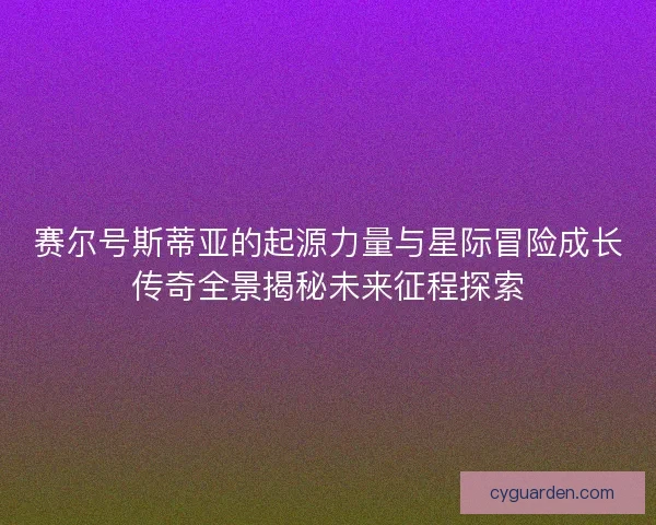 赛尔号斯蒂亚的起源力量与星际冒险成长传奇全景揭秘未来征程探索 赛尔号斯蒂亚的起源力量与星际冒险成长传奇全景揭秘未来征程探索