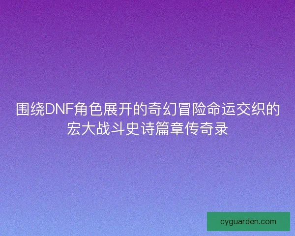 围绕DNF角色展开的奇幻冒险命运交织的宏大战斗史诗篇章传奇录
