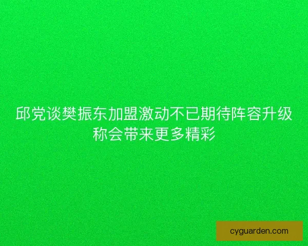 邱党谈樊振东加盟激动不已期待阵容升级称会带来更多精彩