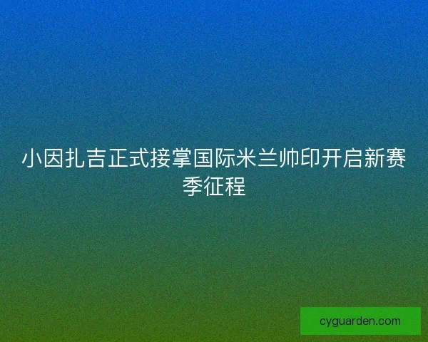 小因扎吉正式接掌国际米兰帅印开启新赛季征程