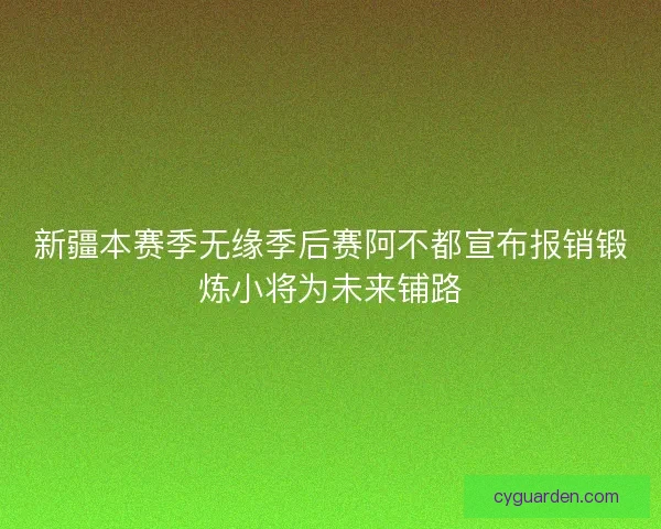 新疆本赛季无缘季后赛阿不都宣布报销锻炼小将为未来铺路