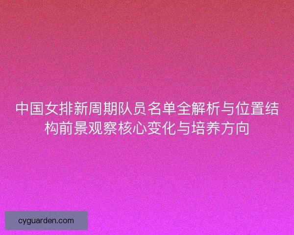 中国女排新周期队员名单全解析与位置结构前景观察核心变化与培养方向