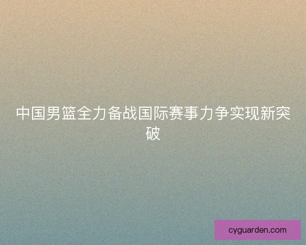 中国男篮全力备战国际赛事力争实现新突破
