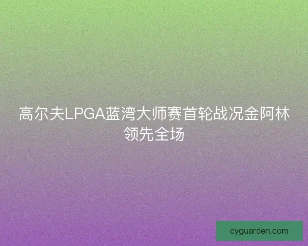 高尔夫LPGA蓝湾大师赛首轮战况金阿林领先全场